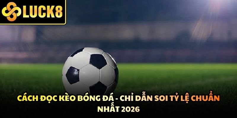 Cách Đọc Kèo Bóng Đá - Chỉ Dẫn Soi Tỷ Lệ Chuẩn Nhất 2026